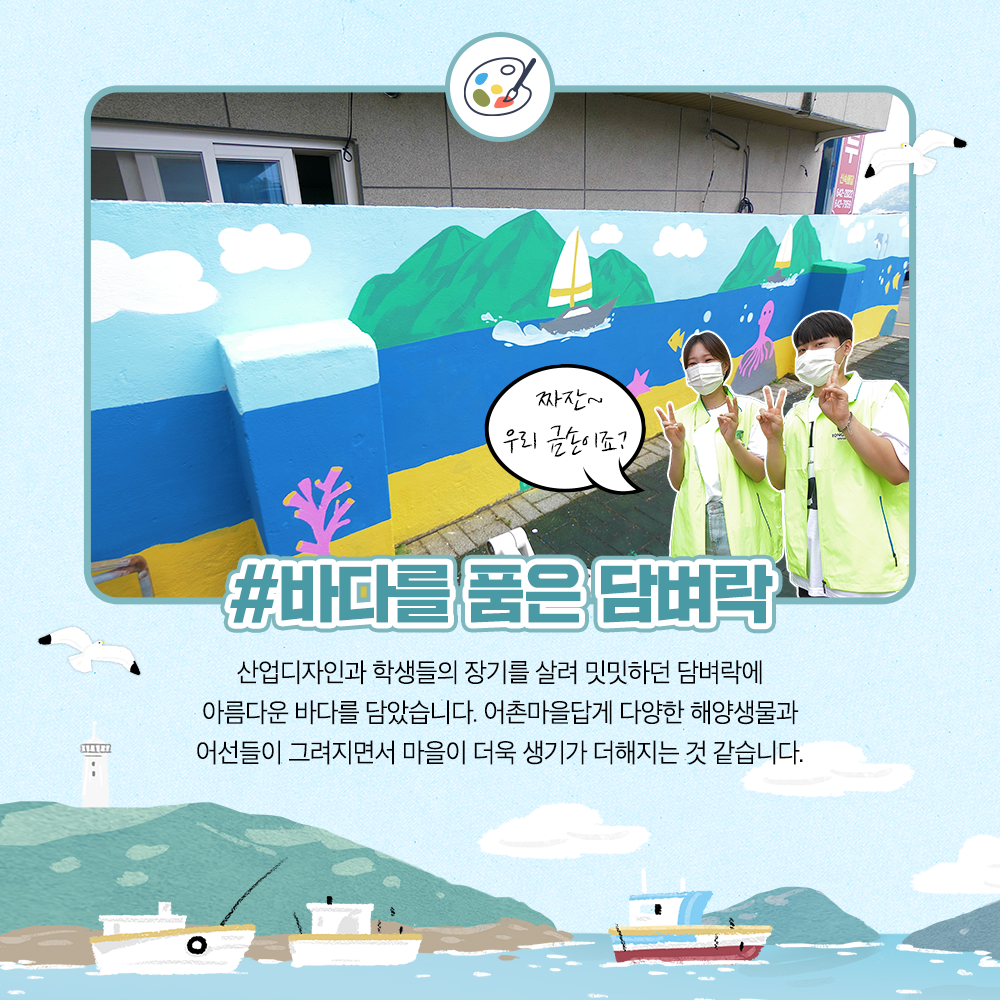 바다를 품은 담벼락 산업디자인과 학생들의 장기를 살려 밋밋하던 담벼락에 아름다운 바다를 담았습니다. 어촌마을답게 다양한 해양생물과 어선들이 그려지면서 마을이 더욱 생기가 더해지는 것 같습니다