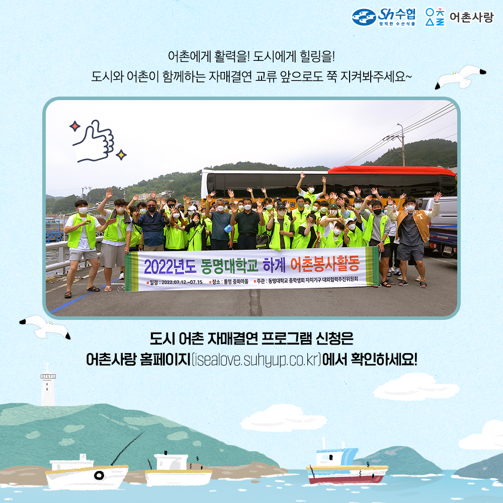 어촌에게 활력을 도시에게 힐링을 도시와 어촌이 함께하는 재며결연 교류 앞으로도 쭉 지켜봐주세요 도시어촌 자매결연 프로그램 신청은 어촌사랑 홈페이지(isealove.suhyup.co.kr)에서 확인하세요!
