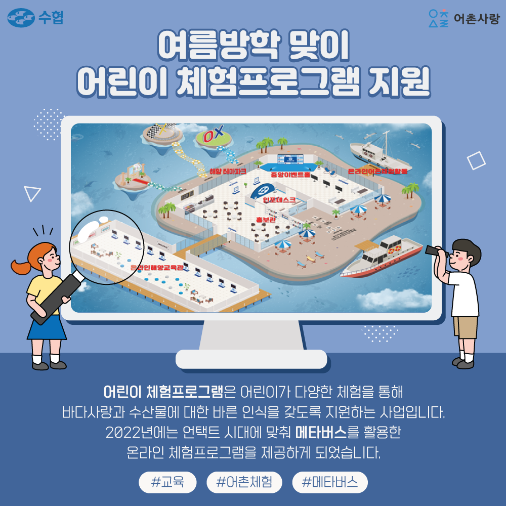 여름방학 맞이 어린이 체험프로그램 지원 어린이 체험프로그램은 어린이가 다양한 체험을 통해 바다사랑과 수산물에 대한 바른 인식을 갖도록 지원하는 사업입니다. 2022년에는 언택트 시대에 맞춰 메타버스를 활용한 온라인 체험 프로그램을 제공하고 되었습니다 #교육 #어촌체험 #메타버스