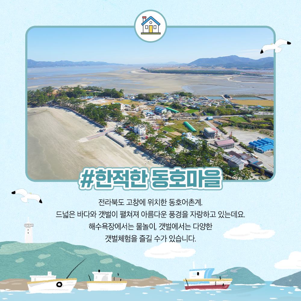 한적한 동호마을 전라북도 고창에 위치한 동호어촌계. 드넓은 바다와 갯벌이 펼쳐져 아름다운 풍경을 자랑하고 있는데요. 해수욕장에서는 물놀이, 갯벌에서는 다양한 갯벌체험을 즐길 수가 있습니다.