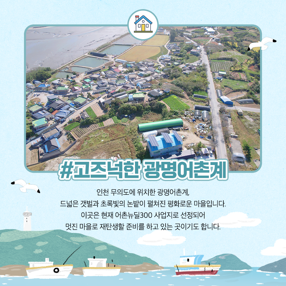 고즈넉한 광명어촌계 인천무의도에 위치한 광명어촌계, 드넓은 갯벌과 초록빛의 논밭이 펼쳐진 평화로운 마을입니다. 이곳은 현재 어촌뉴딜300 사업지로 선정되어 멋진 마을로 재탄생할 준비를 하고 있는 곳이기도 합니다.