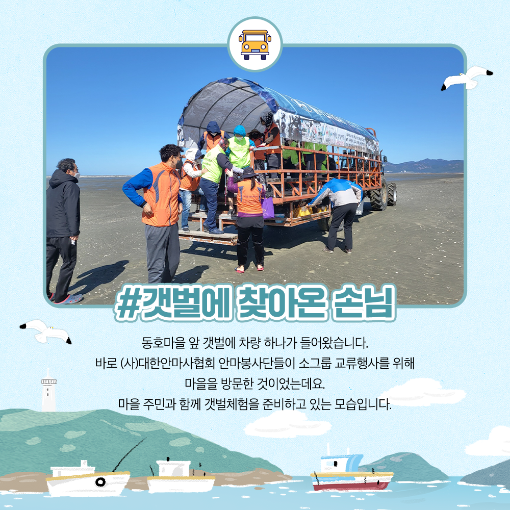 갯벌에 찾아온 손님 동호마을 앞 갯벌에 차량 한대가 들어왔습니다. 바로 (사)대한안마사협회 안마봉사단들이 소그룹 교류행사를 위해 마을을 방문한 것이었는데요. 마을 주민과 함께 갯벌체험을 준비하고 있는 모습입니다.
